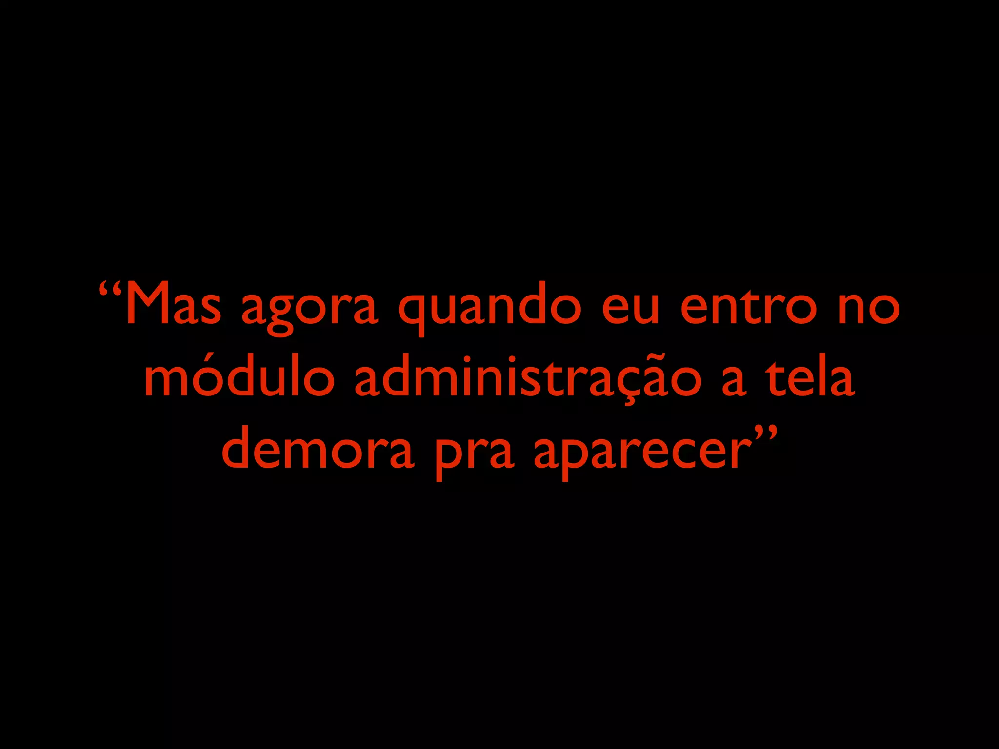“Mas agora quando eu entro no
 módulo administração a tela
    demora pra aparecer”
 