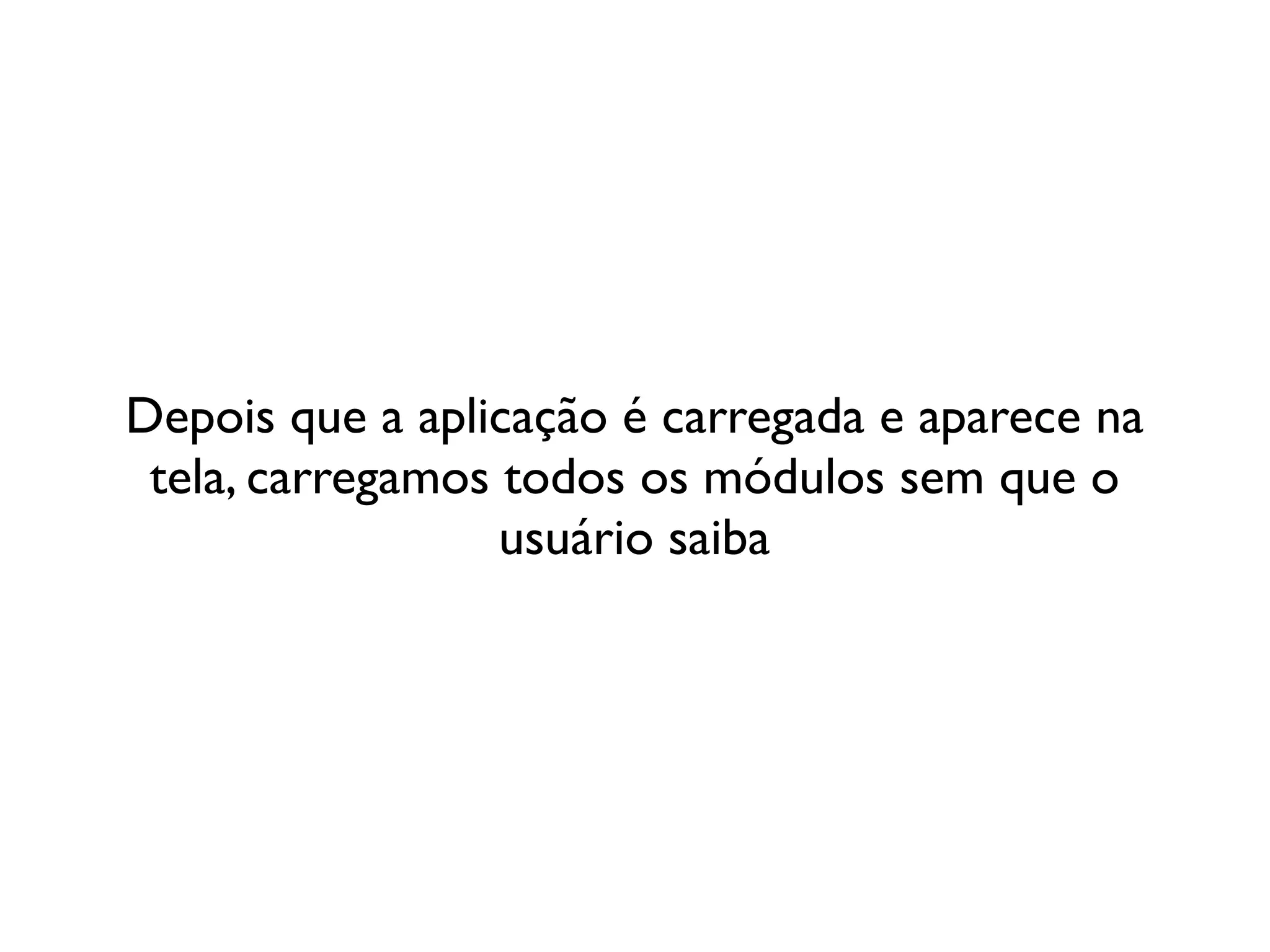 Depois que a aplicação é carregada e aparece na
 tela, carregamos todos os módulos sem que o
                  usuário saiba
 