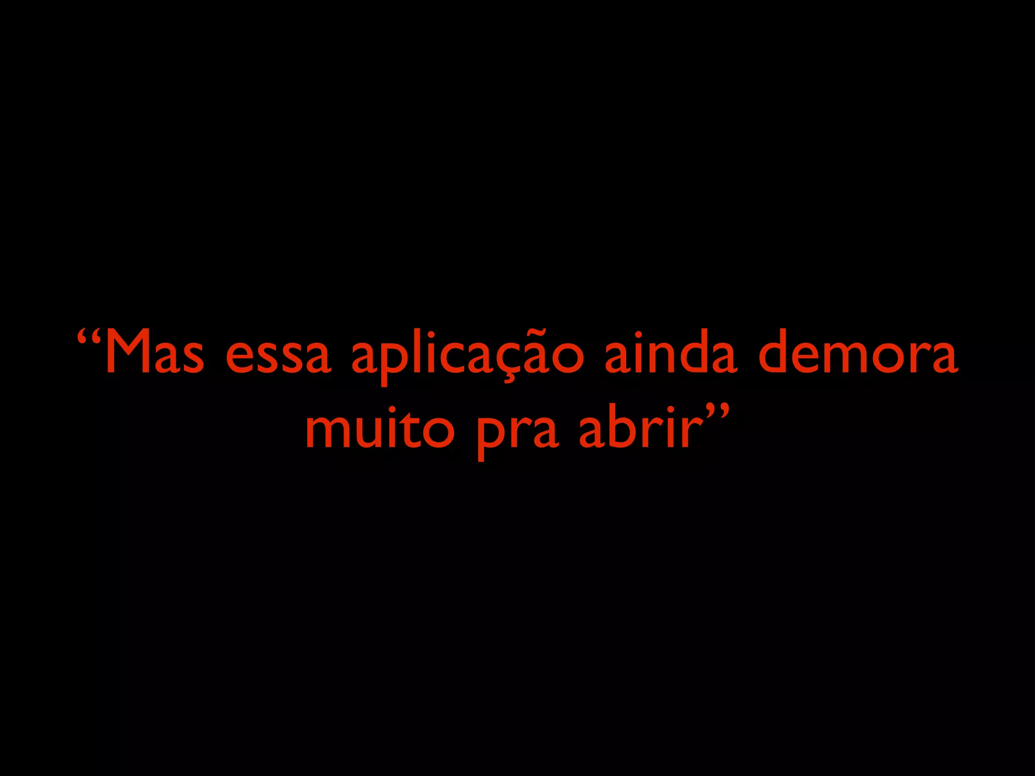 “Mas essa aplicação ainda demora
        muito pra abrir”
 