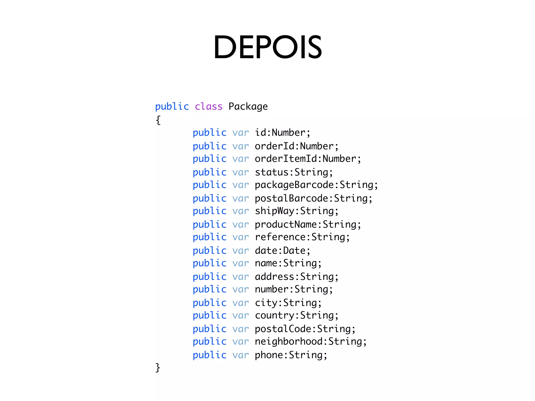 DEPOIS
public   class Package
{
	 	      public   var   id:Number;
	 	      public   var   orderId:Number;
	 	      public   var   orderItemId:Number;
	 	      public   var   status:String;
	 	      public   var   packageBarcode:String;
	 	      public   var   postalBarcode:String;
	 	      public   var   shipWay:String;
	 	      public   var   productName:String;
	 	      public   var   reference:String;
	 	      public   var   date:Date;
	 	      public   var   name:String;
	 	      public   var   address:String;
	 	      public   var   number:String;
	 	      public   var   city:String;
	 	      public   var   country:String;
	 	      public   var   postalCode:String;
	 	      public   var   neighborhood:String;
	 	      public   var   phone:String;
}
 