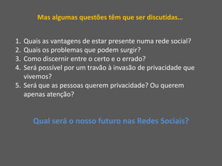 Mas algumas questões têm que ser discutidas…Quais as vantagens de estar presente numa rede social?Quais os problemas que podem surgir?Como discernir entre o certo e o errado?Será possível por um travão à invasão de privacidade que vivemos?Será que as pessoas querem privacidade? Ou querem apenas atenção?Qual será o nosso futuro nas Redes Sociais?