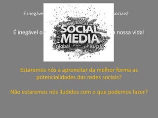 É inegável a revolução trazida pelas redes sociais!É inegável o impacto das redes Sociais na nossa vida!A questão é:Estaremos nós a aproveitar da melhor forma as potencialidades das redes sociais?Não estaremos nós iludidos com o que podemos fazer?
