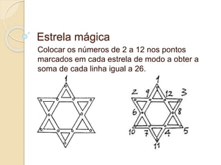 Estrela mágica 
Colocar os números de 2 a 12 nos pontos 
marcados em cada estrela de modo a obter a 
soma de cada linha igual a 26. 
 