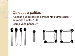 Os quatro palitos 
A esses quatro palitos acrescente outros cinco 
se modo a obter 100. 
Como você pensou? 
 