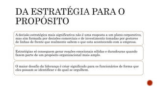 A decisão estratégica mais significativa não é uma resposta a um plano corporativo,
mas sim formada por decisões comerciais e de investimento tomadas por gestores
de linhas de frente que realmente sabem o que esta acontecendo com a empresa.
Estratégias só conseguem gerar reações emocionais sólidas e duradouras quando
fazem parte de um propósito organizacional mais amplo.
O maior desafio da liderança é criar significado para os funcionários de forma que
eles possam se identificar e do qual se orgulhem.
 