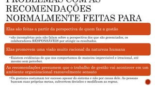 Elas são feitas a partir da perspectiva de quem faz a gestão
•são incompletas pois não falam sobre a perspectiva dos que são gerenciados, os
colaboradores RESPONSÁVEIS por atingir os resultados.
Elas promovem uma visão muito racional da natureza humana
•Existem evidências de que nos comportamos de maneira imprevisível e irracional, até
mesmo sem perceber.
As recomendações presumem que o trabalho de gestão vai acontecer em um
ambiente organizacional razoavelmente sensato
•Os gestores costumam ter sucesso apesar do sistema e não por causa dele. As pessoas
buscam suas próprias metas, subvertem decisões e modificam as regras.
 
