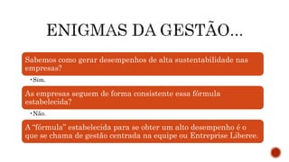 Sabemos como gerar desempenhos de alta sustentabilidade nas
empresas?
•Sim.
As empresas seguem de forma consistente essa fórmula
estabelecida?
•Não.
A “fórmula” estabelecida para se obter um alto desempenho é o
que se chama de gestão centrada na equipe ou Entreprise Liberee.
 