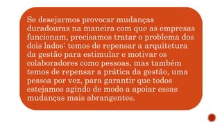 Se desejarmos provocar mudanças
duradouras na maneira com que as empresas
funcionam, precisamos tratar o problema dos
dois lados: temos de repensar a arquitetura
da gestão para estimular e motivar os
colaboradores como pessoas, mas também
temos de repensar a prática da gestão, uma
pessoa por vez, para garantir que todos
estejamos agindo de modo a apoiar essas
mudanças mais abrangentes.
 