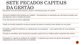 Um gestor avarento busca riqueza, status e crescimento para ser notado
A luxuria também inclui projetos de vaidade – investimentos ou aquisições que não fazem sentido, mas
que figuram entre os desejos do gestor
A ira não precisa de muita explicação
A gula no mundo corporativo acontece quando um gestor acumula coisas demais em seu prato
O orgulho saudável transforma-se rapidamente em arrogância – uma superestima de suas próprias
habilidades
A inveja se manifesta mais claramente quando o gestor leva os créditos pelas conquistas dos outros
A preguiça é a apatia no ambiente de trabalho – os gestores que caem nas garras da preguiça
simplesmente não estão fazendo seu trabalho
 