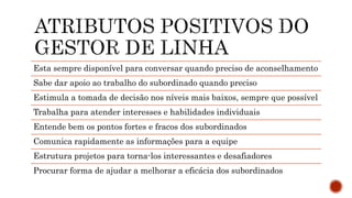 Esta sempre disponível para conversar quando preciso de aconselhamento
Sabe dar apoio ao trabalho do subordinado quando preciso
Estimula a tomada de decisão nos níveis mais baixos, sempre que possível
Trabalha para atender interesses e habilidades individuais
Entende bem os pontos fortes e fracos dos subordinados
Comunica rapidamente as informações para a equipe
Estrutura projetos para torna-los interessantes e desafiadores
Procurar forma de ajudar a melhorar a eficácia dos subordinados
 