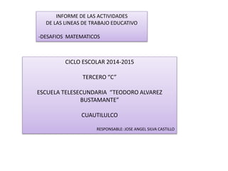 INFORME DE LAS ACTIVIDADES 
DE LAS LINEAS DE TRABAJO EDUCATIVO 
-DESAFIOS MATEMATICOS 
CICLO ESCOLAR 2014-2015 
TERCERO “C” 
ESCUELA TELESECUNDARIA “TEODORO ALVAREZ 
BUSTAMANTE” 
CUAUTILULCO 
RESPONSABLE: JOSE ANGEL SILVA CASTILLO 
 