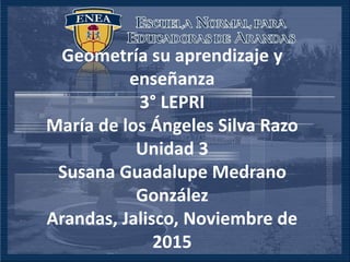 Geometría su aprendizaje y
enseñanza
3° LEPRI
María de los Ángeles Silva Razo
Unidad 3
Susana Guadalupe Medrano
González
Arandas, Jalisco, Noviembre de
2015
 