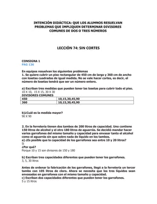 CONSIGNA 1
PAG 136
En equipos resuelvan los siguientes problemas
1. Se quiere cubrir un piso rectangular de 450 cm de largo y 360 cm de ancho
con losetas cuadradas de igual medida. No se vale hacer cortes, es decir, el
número de losetas tendrá que ser un número entero.
a) Escriban tres medidas que pueden tener las losetas para cubrir todo el piso.
10 X 10, 15 X 15, 30 X 30
DIVISORES COMUNES
450 10,15,30,45,90
360 10,15,30,45,90
b)¿Cuál es la medida mayor?
90 X 90
2. En la ferretería tienen dos tambos de 200 litros de capacidad. Uno contiene
150 litros de alcohol y el otro 180 litros de aguarrás. Se decidió mandar hacer
varios garrafones del mismo tamaño y capacidad para envasar tanto el alcohol
como el aguarrás sin que sobre nada de líquido en los tambos.
a) ¿Es posible que la capacidad de los garrafones sea entre 10 y 20 litros?
Si
¿Por qué?
Porque 10 y 15 son divisores de 150 y 180
b) Escriban tres capacidades diferentes que pueden tener los garrafones.
3, 5, 30 litros
Antes de ordenar la fabricación de los garrafones, llegó a la ferretería un tercer
tambo con 105 litros de cloro. Ahora se necesita que los tres líquidos sean
envasados en garrafones con el mismo tamaño y capacidad.
c) Escriban dos capacidades diferentes que pueden tener los garrafones.
5 y 15 litros
INTENCIÓN DIDÁCTICA: QUE LOS ALUMNOS RESUELVAN
PROBLEMAS QUE IMPLIQUEN DETERMINAR DIVISORES
COMUNES DE DOS O TRES NÚMEROS
LECCIÓN 74: SIN CORTES
 