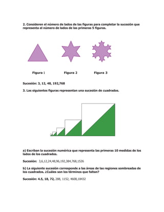 2. Consideren el número de lados de las figuras para completar la sucesión que
representa el número de lados de las primeras 5 figuras.
Figura 1 Figura 2 Figura 3
Sucesión: 3, 12, 48, 192,768
3. Las siguientes figuras representan una sucesión de cuadrados.
a) Escriban la sucesión numérica que representa las primeras 10 medidas de los
lados de los cuadrados.
Sucesión: 3,6,12,24,48,96,192,384,768,1526
b) La siguiente sucesión corresponde a las áreas de las regiones sombreadas de
los cuadrados. ¿Cuáles son los términos que faltan?
Sucesión: 4.5, 18, 72, 288, 1152, 4608,18432
 