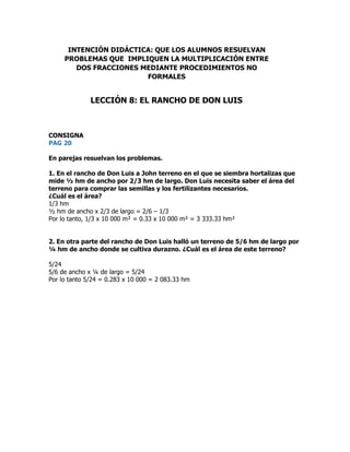 CONSIGNA
PAG 20
En parejas resuelvan los problemas.
1. En el rancho de Don Luis a John terreno en el que se siembra hortalizas que
mide ½ hm de ancho por 2/3 hm de largo. Don Luis necesita saber el área del
terreno para comprar las semillas y los fertilizantes necesarios.
¿Cuál es el área?
1/3 hm
½ hm de ancho x 2/3 de largo = 2/6 – 1/3
Por lo tanto, 1/3 x 10 000 m² = 0.33 x 10 000 m² = 3 333.33 hm²
2. En otra parte del rancho de Don Luis halló un terreno de 5/6 hm de largo por
¼ hm de ancho donde se cultiva durazno. ¿Cuál es el área de este terreno?
5/24
5/6 de ancho x ¼ de largo = 5/24
Por lo tanto 5/24 = 0.283 x 10 000 = 2 083.33 hm
INTENCIÓN DIDÁCTICA: QUE LOS ALUMNOS RESUELVAN
PROBLEMAS QUE IMPLIQUEN LA MULTIPLICACIÓN ENTRE
DOS FRACCIONES MEDIANTE PROCEDIMIENTOS NO
FORMALES
LECCIÓN 8: EL RANCHO DE DON LUIS
 