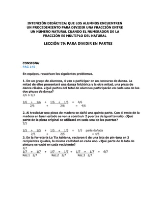 CONSIGNA
PAG 145
En equipos, resuelvan los siguientes problemas.
1. De un grupo de alumnos, 4 van a participar en un concurso de danza. La
mitad de ellos presentará una danza folclórica y la otra mitad, una pieza de
danza clásica. ¿Qué partes del total de alumnos participarán en cada una de las
dos piezas de danza?
2/6 o 1/3
1/6 + 1/6 + 1/6 + 1/6 = 4/6
2/6 + 2/6 = 4/6
2. Al trasladar una pieza de madera se dañó una quinta parte. Con el resto de la
madera en buen estado se van a construir 2 puertas de igual tamaño. ¿Qué
parte de la pieza original se utilizará en cada una de las puertas?
2/5
1/5 + 1/5 + 1/5 + 1/5 + 1/5 parte dañada
2/5 + 2/5 = 4/5
3. En la ferretería La Tía Adriana, vaciaron 6 de una lata de pin-tura en 3
recipientes iguales, la misma cantidad en cada uno. ¿Qué parte de la lata de
pintura se vació en cada recipiente?
2/7
1/7 + 1/7 + 1/7 + 1/7 + 1/7 + 1/7 = 6/7
Rec.1 2/7 Rec.2 2/7 Rec.3 2/7
INTENCIÓN DIDÁCTICA: QUE LOS ALUMNOS ENCUENTREN
UN PROCEDIMIENTO PARA DIVIDIR UNA FRACCIÓN ENTRE
UN NÚMERO NATURAL CUANDO EL NUMERADOR DE LA
FRACCIÓN ES MÚLTIPLO DEL NATURAL
LECCIÓN 79: PARA DIVIDIR EN PARTES
 