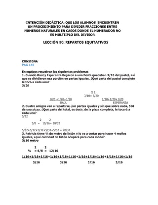 CONSIGNA
PAG 146
En equipos resuelvan los siguientes problemas
1. Cuando Raúl y Esperanza llegaron a una fiesta quedaban 3/10 del pastel, así
que se dividieron esa porción en partes iguales. ¿Qué parte del pastel completo
le tocó a cada uno?
3/20
X 2
3/10= 6/20
1/20 +1/20+1/20 1/20+1/20+1/20
RAÚL ESPERANZA
2. Cuatro amigos van a repartirse, por partes iguales y sin que sobre nada, 5/8
de una pizza. ¿Qué parte del total, es decir, de la pizza completa, le tocará a
cada uno?
5/32
2 2
5/8 = 10/16= 20/32
5/32+5/32+5/32+5/32+5/32 = 20/32
3. Patricia tiene ¾ de metro de listón y lo va a cortar para hacer 4 moños
iguales, ¿qué cantidad de listón ocupará para cada moño?
3/16 metro
2 2
¾ = 6/8 = 12/16
1/16+1/16+1/16+1/16+1/16+1/16+1/16+1/16+1/16+1/16+1/16+1/16
3/16 3/16 3/16 3/16
INTENCIÓN DIDÁCTICA: QUE LOS ALUMNOS ENCUENTREN
UN PROCEDIMIENTO PARA DIVIDIR FRACCIONES ENTRE
NÚMEROS NATURALES EN CASOS DONDE EL NÚMERADOR NO
ES MÚLTIIPLO DEL DIVISOR
LECCIÓN 80: REPARTOS EQUITATIVOS
 