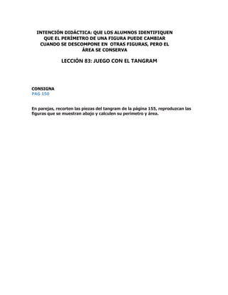 CONSIGNA
PAG 150
En parejas, recorten las piezas del tangram de la página 155, reproduzcan las
figuras que se muestran abajo y calculen su perímetro y área.
INTENCIÓN DIDÁCTICA: QUE LOS ALUMNOS IDENTIFIQUEN
QUE EL PERÍMETRO DE UNA FIGURA PUEDE CAMBIAR
CUANDO SE DESCOMPONE EN OTRAS FIGURAS, PERO EL
ÁREA SE CONSERVA
LECCIÓN 83: JUEGO CON EL TANGRAM
 