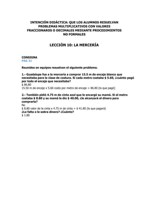 CONSIGNA
PAG 21
Reunidos en equipos resuelvan el siguiente problema.
1.- Guadalupe fue a la mercería a comprar 15.5 m de encaje blanco que
necesitaba para la clase de costura. Si cada metro costaba $ 5.60, ¿cuánto pagó
por todo el encaje que necesitaba?
$ 86.80
15.50 m de encaje x 5.60 costo por metro de encaje = 86.80 (lo que pagó)
2.- También pidió 4.75 m de cinta azul que le encargó su mamá. Si el metro
costaba $ 8.80 y su mamá le dio $ 40.00, ¿le alcanzará el dinero para
comprarla?
No
$ 8.80 valor de la cinta x 4.75 m de cinta = $ 41.80 (lo que pagará)
¿Le falta o le sobra dinero? ¿Cuánto?
$ 1.80
INTENCIÓN DIDÁCTICA: QUE LOS ALUMNOS RESUELVAN
PROBLEMAS MULTIPLICATIVOS CON VALORES
FRACCIONAROS O DECIMALES MEDIANTE PROCEDIMIENTOS
NO FORMALES
LECCIÓN 10: LA MERCERÍA
 