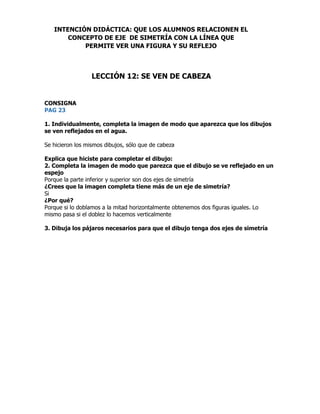 CONSIGNA
PAG 23
1. Individualmente, completa la imagen de modo que aparezca que los dibujos
se ven reflejados en el agua.
Se hicieron los mismos dibujos, sólo que de cabeza
Explica que hiciste para completar el dibujo:
2. Completa la imagen de modo que parezca que el dibujo se ve reflejado en un
espejo
Porque la parte inferior y superior son dos ejes de simetría
¿Crees que la imagen completa tiene más de un eje de simetría?
Si
¿Por qué?
Porque si lo doblamos a la mitad horizontalmente obtenemos dos figuras iguales. Lo
mismo pasa si el doblez lo hacemos verticalmente
3. Dibuja los pájaros necesarios para que el dibujo tenga dos ejes de simetría
INTENCIÓN DIDÁCTICA: QUE LOS ALUMNOS RELACIONEN EL
CONCEPTO DE EJE DE SIMETRÍA CON LA LÍNEA QUE
PERMITE VER UNA FIGURA Y SU REFLEJO
LECCIÓN 12: SE VEN DE CABEZA
 