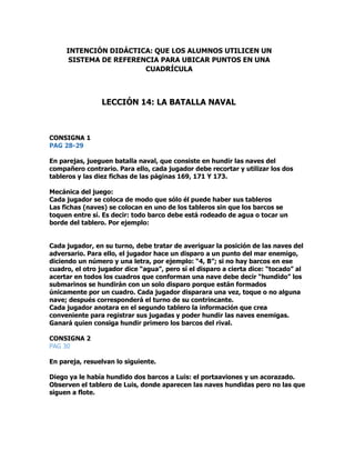 CONSIGNA 1
PAG 28-29
En parejas, jueguen batalla naval, que consiste en hundir las naves del
compañero contrario. Para ello, cada jugador debe recortar y utilizar los dos
tableros y las diez fichas de las páginas 169, 171 Y 173.
Mecánica del juego:
Cada jugador se coloca de modo que sólo él puede haber sus tableros
Las fichas (naves) se colocan en uno de los tableros sin que los barcos se
toquen entre sí. Es decir: todo barco debe está rodeado de agua o tocar un
borde del tablero. Por ejemplo:
Cada jugador, en su turno, debe tratar de averiguar la posición de las naves del
adversario. Para ello, el jugador hace un disparo a un punto del mar enemigo,
diciendo un número y una letra, por ejemplo: “4, B”; si no hay barcos en ese
cuadro, el otro jugador dice “agua”, pero sí el disparo a cierta dice: “tocado” al
acertar en todos los cuadros que conforman una nave debe decir “hundido” los
submarinos se hundirán con un solo disparo porque están formados
únicamente por un cuadro. Cada jugador disparara una vez, toque o no alguna
nave; después corresponderá el turno de su contrincante.
Cada jugador anotara en el segundo tablero la información que crea
conveniente para registrar sus jugadas y poder hundir las naves enemigas.
Ganará quien consiga hundir primero los barcos del rival.
CONSIGNA 2
PAG 30
En pareja, resuelvan lo siguiente.
Diego ya le había hundido dos barcos a Luis: el portaaviones y un acorazado.
Observen el tablero de Luis, donde aparecen las naves hundidas pero no las que
siguen a flote.
INTENCIÓN DIDÁCTICA: QUE LOS ALUMNOS UTILICEN UN
SISTEMA DE REFERENCIA PARA UBICAR PUNTOS EN UNA
CUADRÍCULA
LECCIÓN 14: LA BATALLA NAVAL
 