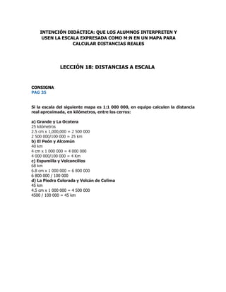 CONSIGNA
PAG 35
Si la escala del siguiente mapa es 1:1 000 000, en equipo calculen la distancia
real aproximada, en kilómetros, entre los cerros:
a) Grande y La Ocotera
25 kilómetros
2.5 cm x 1,000,000 = 2 500 000
2 500 000/100 000 = 25 km
b) El Peón y Alcomún
40 km
4 cm x 1 000 000 = 4 000 000
4 000 000/100 000 = 4 Km
c) Espumilla y Volcancillos
68 km
6.8 cm x 1 000 000 = 6 800 000
6 800 000 / 100 000
d) La Piedra Colorada y Volcán de Colima
45 km
4.5 cm x 1 000 000 = 4 500 000
4500 / 100 000 = 45 km
INTENCIÓN DIDÁCTICA: QUE LOS ALUMNOS INTERPRETEN Y
USEN LA ESCALA EXPRESADA COMO M:N EN UN MAPA PARA
CALCULAR DISTANCIAS REALES
LECCIÓN 18: DISTANCIAS A ESCALA
 