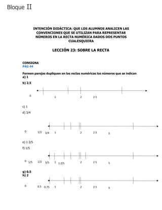 CONSIGNA
PAG 44
Formen parejas dupliquen en las rectas numéricas los números que se indican
a) 1
b) 2.5
c) 1
d) 3/4
e) 1 2/5
f) 1/5
g) 0.5
h) 2
INTENCIÓN DIDÁCTICA: QUE LOS ALUMNOS ANALICEN LAS
CONVENCIONES QUE SE UTILIZAN PARA REPRESENTAR
NÚMEROS EN LA RECTA NUMÉRICA DADOS DOS PUNTOS
CUALESQUIERA
LECCIÓN 23: SOBRE LA RECTA
Bloque II
0 1 2 2.5
0
0 1 2 2.5
0
33/41/2
0 1 2 2.5
0
33/51/2
1 2/51/5
0 1 2 2.5
0
30.750.5
 