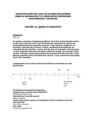 CONSIGNA
PAG 45
En equipos, resuelvan el siguiente problema. En la feria de San Nicolás se lleva
a cabo una carrera de 5 km. A los 20 minutos de comenzada la carrera, los
participantes llevan los siguientes avances: • Don Joaquín, campesino, ha
recorrido 1 del total de la carrera. • Pedro, estudiante de bachillerato, ha
avanzado 0.8 del recorrido. • Juana, ama de casa, ha avanzado 1 del recorrido.
• Luisa, enfermera del centro de salud y atleta de corazón, ha recorrido 3 de la
carrera. • Mariano, alumno de primaria, lleva apenas 0.25 del recorrido. • Don
Manuel, ganadero, lleva 4 del total de la carrera. • Luis, alumno de sexto grado,
lleva 4 km recorridos.
a) Representen en la recta numérica las distancias recorridas por cada
participante.
b) Contesten las siguientes preguntas:
¿Quiénes han recorrido mayor distancia?
Don Manuel, Pedro y Luis
¿Quiénes han recorrido menos?
Juana y Mariano
¿Quién tiene mayor avance, el competidor que ha recorrido o el que ha
recorrido 0.8?
Es la misma distancia
¿Por qué?
Porque 4/5 equivale a 0.8
INTENCIÓN DIDÁCTICA: QUE LOS ALUMNOS REFLEXIONEN
SOBRE LA EQUIVALENCIA Y EL ORDEN ENTRE EXPRESIONES
FRACCIONARIAS Y DECIMALES
LECCIÓN 24: ¿QUIÉN VA ADELANTE?
¼ 1/3
3/4 4/5
.8
5 km
Don Manuel
Pedro
Luis
Juana
Mario
 