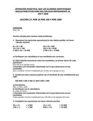 CONSIGNA
PAG. 50
Formen parejas para resolver estos problemas.
1. Resuelvan las siguientes operaciones lo más rápido posible, sin hacer
cálculos escritos.
8 x 10 = 80 10 x 10 =100
74 x 10 = 740 153 x 10 =1530
1 546 x 10 = 15 460 1740 x 10 = 17400
a) Verifiquen con calculadora si sus resultados son correctos.
b) ¿Qué relación encuentran entre los resultados y el primer factor de cada
operación?
Que sólo se le agregan ceros
c) Escriban una conclusión relacionada con lo que observaron en sus
resultados.
Que a cualquier número multiplicado por 10 sólo se le agrega un cero
2. ¿Cuáles de estos números podrían ser el resultado de una multiplicación por
100?
450 400 2 350 2 300 12 500 4 005 1 000
a) Escríbanlos.
400, 12 500 y 1000
b) Verifiquen con la calculadora.
Si, están correctos
c) Escriban una conclusión relacionada con lo que observaron en sus
resultados.
Todos aquellos números multiplicados por 100 sólo se les agregan dos ceros
3. Completen las expresiones sin hacer cálculos escritos
45 x 100 = 4 500 13 x 1000 = 13 000
128 x 10 = 1 280 450 x 1000 = 45 000
INTENCIÓN DIDÁCTICA: QUE LOS ALUMNOS IDENTIFIQUEN
REGLAS PRÁCTICAS PARA MULTIPLICAR RÁPIDAMENTE 10,
100 Y 1000
LECCIÓN 27: POR 10 POR 100 Y POR 1000
 