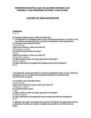 CONSIGNA
PAG.53
En parejas, hagan lo que se pide en cada caso.
1. Al desplazar un hexágono sobre un eje vertical que pasa por su centro y unir
los vértices correspondientes, se forma el siguiente cuerpo geométrico.
a) ¿Cuántas caras laterales tiene?
6 caras laterales
¿Qué forma tienen y cómo son entre sí?
Rectangulares e iguales
b) ¿Cuántas bases tiene el cuerpo?
2 bases
¿Qué forma tienen y cómo son entre sí?
Hexagonales e iguales
c) ¿Qué nombre recibe el cuerpo geométrico formado?
Prisma hexagonal
d) ¿Qué representa la longitud del desplazamiento del hexágono?
Altura
2. El siguiente cuerpo geométrico se forma al desplazar sobre un eje vertical un
hexágono que se va reduciendo proporcionalmente en tamaño hasta
convertirse en un punto.
a) ¿Cuántas caras laterales tiene?
6 caras laterales
¿Qué forma tienen las caras y cómo son entre sí?
Triangulares e iguales
b) ¿Cuántas bases tiene?
1 base
c) ¿Qué nombre recibe el cuerpo geométrico formado?
Pirámide hexagonal
d) ¿Qué representa la longitud del eje de desplazamiento del hexágono?
Altura
3. Utilicen una regla o escuadra para terminar de dibujar los siguientes prismas
y pirámides. Escriban su nombre completo de acuerdo con la forma de sus
bases
INTENCIÓN DIDÁCTICA: QUE LOS ALUMNOS DEFINAN A LOS
PRISMAS Y A LAS PIRÁMIDES ASÍ COMO A SUS ALTURA
LECCIÓN 28: DESPLAZAMIENTOS
 