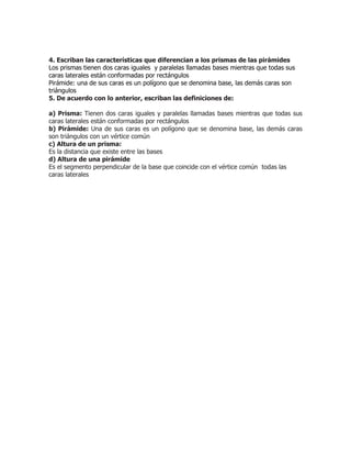 4. Escriban las características que diferencian a los prismas de las pirámides
Los prismas tienen dos caras iguales y paralelas llamadas bases mientras que todas sus
caras laterales están conformadas por rectángulos
Pirámide: una de sus caras es un polígono que se denomina base, las demás caras son
triángulos
5. De acuerdo con lo anterior, escriban las definiciones de:
a) Prisma: Tienen dos caras iguales y paralelas llamadas bases mientras que todas sus
caras laterales están conformadas por rectángulos
b) Pirámide: Una de sus caras es un polígono que se denomina base, las demás caras
son triángulos con un vértice común
c) Altura de un prisma:
Es la distancia que existe entre las bases
d) Altura de una pirámide
Es el segmento perpendicular de la base que coincide con el vértice común todas las
caras laterales
 