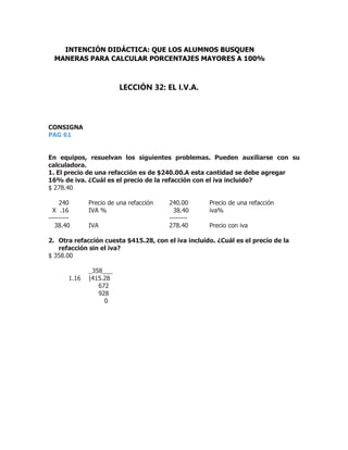 CONSIGNA
PAG 61
En equipos, resuelvan los siguientes problemas. Pueden auxiliarse con su
calculadora.
1. El precio de una refacción es de $240.00.A esta cantidad se debe agregar
16% de iva. ¿Cuál es el precio de la refacción con el iva incluido?
$ 278.40
240 Precio de una refacción 240.00 Precio de una refacción
X .16 IVA % 38.40 iva%
--------- --------
38.40 IVA 278.40 Precio con iva
2. Otra refacción cuesta $415.28, con el iva incluido. ¿Cuál es el precio de la
refacción sin el iva?
$ 358.00
_358___
1.16 |415.28
672
928
0
INTENCIÓN DIDÁCTICA: QUE LOS ALUMNOS BUSQUEN
MANERAS PARA CALCULAR PORCENTAJES MAYORES A 100%
LECCIÓN 32: EL I.V.A.
 