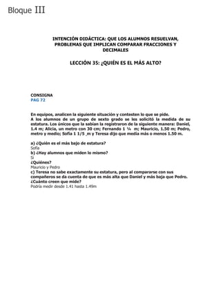 CONSIGNA
PAG 72
En equipos, analicen la siguiente situación y contesten lo que se pide.
A los alumnos de un grupo de sexto grado se les solicitó la medida de su
estatura. Los únicos que la sabían la registraron de la siguiente manera: Daniel,
1.4 m; Alicia, un metro con 30 cm; Fernando 1 ¼ m; Mauricio, 1.50 m; Pedro,
metro y medio; Sofía 1 1/5 m y Teresa dijo que medía más o menos 1.50 m.
a) ¿Quién es el más bajo de estatura?
Sofía
b) ¿Hay alumnos que miden lo mismo?
Si
¿Quiénes?
Mauricio y Pedro
c) Teresa no sabe exactamente su estatura, pero al compararse con sus
compañeros se da cuenta de que es más alta que Daniel y más baja que Pedro.
¿Cuánto creen que mide?
Podría medir desde 1.41 hasta 1.49m
Bloque III
INTENCIÓN DIDÁCTICA: QUE LOS ALUMNOS RESUELVAN,
PROBLEMAS QUE IMPLICAN COMPARAR FRACCIONES Y
DECIMALES
LECCIÓN 35: ¿QUIÉN ES EL MÁS ALTO?
 