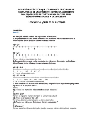 CONSIGNA
PAG 73
En parejas, lleven a cabo las siguientes actividades.
1. Representen en una recta numérica los números naturales indicados e
identifiquen entre ellos un tercer número natural.
a) 6 y 8
I----I----I--- I----I----I---I----I----I---I----I----I---I----I----I---
0 6 8
b) 4 y 5
I----I----I--- I----I----I---I----I----I---I----I----I---I----I----I---
0 4 5
No hay números naturales entre ellos
2. Representen en una recta numérica los números decimales indicados e
identifiquen entre ellos un tercer número decimal.
a) 1.2 y 1.3
I------I------I-----I------I------I-------I------I------I-----I----I----I---I----I----I---
0 1 1.1 1.15 1.2 1.25 1.3
1.25 es el número intermedio
b) 1.23 y 1.24
I--------I--------I--------I--------I------I--------I--------I--------I---
0 1.232 1.234 1.236 1.238 1.240 1.242
1.236 Es uno de los números intermedios
3. Con base en las actividades anteriores, respondan las siguientes preguntas.
a) ¿Cuál es el sucesor de 6?
Es el 7
b) ¿Todos los números naturales tienen un sucesor?
Si
c) ¿Por qué?
Porque el siguiente número también es un número natural
d) ¿Cuál es el sucesor de 1.2?
No lo hay. Los números naturales no tienen decimales
e) ¿Todos los números decimales tienen un sucesor?
Si
f) ¿Por qué?
Porque todos los números decimales pueden tener un número decimal más pequeño
INTENCIÓN DIDÁCTICA: QUE LOS ALUMNOS DESCUBRAN LA
REGULARIDAD DE UNA SUCESIÓN NUMÉRICA ASCENDENTE
CON PROGRESIÓN ARITMÉTICA PARA DECIDIR SI UN
NÚMERO CORRESPONDE A UNA SUCESIÓN
LECCIÓN 36: ¿CUÁL ES EL SUCESOR?
 