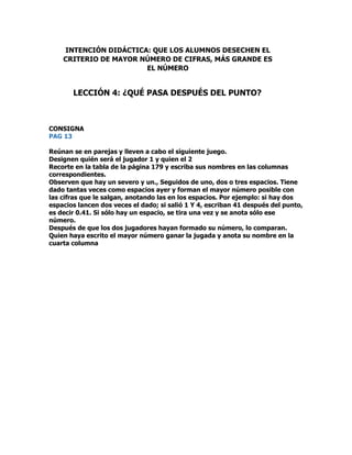 CONSIGNA
PAG 13
Reúnan se en parejas y lleven a cabo el siguiente juego.
Designen quién será el jugador 1 y quien el 2
Recorte en la tabla de la página 179 y escriba sus nombres en las columnas
correspondientes.
Observen que hay un severo y un., Seguidos de uno, dos o tres espacios. Tiene
dado tantas veces como espacios ayer y forman el mayor número posible con
las cifras que le salgan, anotando las en los espacios. Por ejemplo: si hay dos
espacios lancen dos veces el dado; si salió 1 Y 4, escriban 41 después del punto,
es decir 0.41. Si sólo hay un espacio, se tira una vez y se anota sólo ese
número.
Después de que los dos jugadores hayan formado su número, lo comparan.
Quien haya escrito el mayor número ganar la jugada y anota su nombre en la
cuarta columna
INTENCIÓN DIDÁCTICA: QUE LOS ALUMNOS DESECHEN EL
CRITERIO DE MAYOR NÚMERO DE CIFRAS, MÁS GRANDE ES
EL NÚMERO
LECCIÓN 4: ¿QUÉ PASA DESPUÉS DEL PUNTO?
 