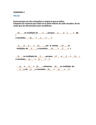 CONSIGNA 3
PAG 82
Forma pareja con otro compañero y hagan lo que se indica.
Coloquen los números que están en la parte inferior de cada recuadro, de tal
modo que las afirmaciones sean verdaderas.
28 es múltiplo de 4 , porque 4 x 7 = 28
;
o también, 28 ÷ 4 = 7
6 x 9 = 54 , por lo tanto, 54 es
múltiplo de 6 ; o también, 54 ÷ 9 = 6
51 es múltiplo de 3 , porque 17 x 3 = 51 ;
o también, 51 ÷ 17 = 3
12 x 8 = 96 , entonces 96 es múltiplo de
8 y de 12 ; o también 96 ÷ 12 = 8
 
