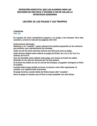 CONSIGNA
PAG. 83
En equipos de cinco compañeros jueguen a La pulga y las trampas. Para ello,
recorten y armen la recta de las páginas 163-167.
Instrucciones del juego:
Nombren a un “cazador”, quien colocará tres piedras pequeñas en los números
que prefiera, que representarán las trampas.
Cada uno de los otros alumnos tomará una ficha que será su pulga.
Cada alumno elegirá cómo saltará su pulga (la ficha): de 2 en 2, de 3 en 3 o,
incluso, de 9 en 9.
Una vez decidido cómo saltará cada pulga, por turnos se harán los saltos
diciendo en voz alta los números por los que pasará.
Si al hacer los saltos se cae en una de las trampas, el jugador entregará su ficha
al cazador.
Cuando todos hayan tenido su turno, le tocará a otro niño representar al
cazador y se repetirá todo el proceso.
El juego termina cuando todas las fichas hayan sido “cazadas”.
Gana el juego el cazador que al final se haya quedado con más fichas.
INTENCIÓN DIDÁCTICA: QUE LOS ALUMNOS USEN LAS
NOCIONES DE MÚLTIPLO Y DIVISOR A FIN DE HALLAR LA
ESTRATEGIA GANADORA
LECCIÓN 39: LAS PULGAS Y LAS TRAMPAS
 