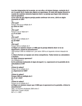 Los dos integrantes de la pareja, en voz alta y al mismo tiempo, contarán de 4
en 4 a partir de 0, hasta que alguno se equivoque. El resto del equipo llevará la
cuenta de cuántos números lograron decir. La pareja que logre más números
será la ganadora
a) En caso de que alguna pareja pueda continuar sin error, ¿dirá en algún
momento el 106?
No
¿Por qué?
Porque 106 no es múltiplo de 4
b) ¿Dirá el 256?
Si
¿Por qué?
Porque sí es m´ltiplo de 4
c) ¿Y el 310?
No
¿Por qué?
Porque no es múltiplo de 4
d) ¿El 468?
Si
¿Por qué?
Porque 468 es múltiplo de 4
e) Digan un número mayor a 1 000 que la pareja debería decir si no se
equivocara. ¿Cómo lo encontraron?
1004 porque 1000 es múltiplo de 4, por tanto 1004 es el siguiente número después de
100
3. Ahora formen un equipo con otros compañeros. Todos tomen su calculadora
y tecleen:
a) ¿Qué números aparecen?
Los múltiplos de 3
b) Si continúan tecleando el signo de igual (=), ¿aparecerá en la pantalla de la
calculadora el 39?
Si
¿Cómo lo saben?
Porque 39 es múltiplo de 3
c) ¿Aparecerá el 300?
Si
¿Cómo lo saben?
Porque 300 es múltiplo de 3
d) ¿Y el 1 532?
No
¿Cómo lo saben?
Porque no es múltiplo de 3
e) Digan un número mayor que 2 000 que sí aparecerá en la pantalla. ¿Cómo lo
encontraron?
2001, se encontró dividiendo 2000 entre 3
2000 entre 3 igual a 66,66
667 x 3 = 2001
 