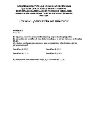 CONSIGNA
PAG. 90
En equipos, observen el siguiente croquis y respondan las preguntas.
La ubicación del semáforo 3 está determinada por el par de números ordenados
(7, 2).
a) ¿Cuáles son los pares ordenados que corresponden a la ubicación de los
otros semáforos?
Semáforo 1: (5,8) Semáforo 2: (3,4)
Semáforo 4: (1,7) Semáforo 5: (10,5)
b) Ubiquen un sexto semáforo en (5, 6) y otro más en (1, 9).
INTENCIÓN DIDÁCTICA: QUE LOS ALUMNOS DESCUBRAN
QUE PARA UBICAR PUNTOS EN UN SISTEMA DE
COORDENADAS CARTESIANAS ES NECESARIO ESTABLECER
UN ORDEN PARA LOS DATOS Y UBICAR UN MISMO PUNTO DE
PARTIDA
LECCIÓN 41: ¿DÓNDE ESTÁN LOS SEMÁFOROS?
 