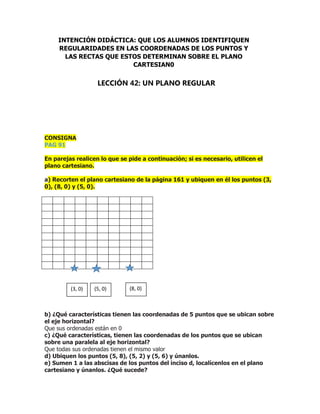 CONSIGNA
PAG 91
En parejas realicen lo que se pide a continuación; si es necesario, utilicen el
plano cartesiano.
a) Recorten el plano cartesiano de la página 161 y ubiquen en él los puntos (3,
0), (8, 0) y (5, 0).
b) ¿Qué características tienen las coordenadas de 5 puntos que se ubican sobre
el eje horizontal?
Que sus ordenadas están en 0
c) ¿Qué características, tienen las coordenadas de los puntos que se ubican
sobre una paralela al eje horizontal?
Que todas sus ordenadas tienen el mismo valor
d) Ubiquen los puntos (5, 8), (5, 2) y (5, 6) y únanlos.
e) Sumen 1 a las abscisas de los puntos del inciso d, localícenlos en el plano
cartesiano y únanlos. ¿Qué sucede?
INTENCIÓN DIDÁCTICA: QUE LOS ALUMNOS IDENTIFIQUEN
REGULARIDADES EN LAS COORDENADAS DE LOS PUNTOS Y
LAS RECTAS QUE ESTOS DETERMINAN SOBRE EL PLANO
CARTESIAN0
LECCIÓN 42: UN PLANO REGULAR
(3, 0) (5, 0) (8, 0)
 