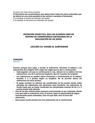 Se hacen dos líneas líneas paralelas
f) Mencionen las características que deben tener todos los pares ordenados que
se ubican en una recta paralela al eje vertical o paralela al horizontal.
Si es paralela al vertical sus abscisas son iguales
Si es paralela al horizontal sus ordenadas son iguales.
CONSIGNA
PAG 92
Formen parejas para jugar a Hunde al submarino. Recorten el tablero y los
submarinos de la página 159 y sigan las reglas que se dan a continuación
 Cada jugador, sin que su contrincante lo vea, ubicará en su tablero los tres
submarinos: uno de 2 puntos de longitud y dos de 3 puntos de longitud.
• Los submarinos se pueden ubicar horizontal o verticalmente en el tablero,
tocando 2 o 3 puntos según su longitud. No se permite ubicar los
submarinos sin tocar puntos.
• El juego consiste en adivinar las coordenadas de los puntos donde están
ubicados los submarinos del adversario para hundirlos .Un submarino se
hunde hasta que se hayan nombrado las coordenadas exactas de los 2 o 3
puntos donde está ubicado.
• Uno de los dos contrincantes comienza mencionando un par ordenado, donde
crea que está un submarino rival. Si acierta, tiene la oportunidad de seguir
mencionando pares ordenados. Una vez que falle, toca el turno del
adversario.
• Gana quien hunda primero los tres submarinos de su contrincante
INTENCIÓN DIDÁCTICA: QUE LOS ALUMNOS USEN EN
SISTEMA DE COORDENADAS CARTESIANAS EN LA
REALIZACIÓN DE UN JUEGO
LECCIÓN 43: HUNDE EL SUBMARINO
 