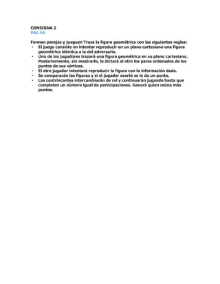 CONSIGNA 2
PAG 94
Formen parejas y jueguen Traza la figura geométrica con las siguientes reglas:
• El juego consiste en intentar reproducir en un plano cartesiano una figura
geométrica idéntica a la del adversario.
• Uno de los jugadores trazará una figura geométrica en su plano cartesiano.
Posteriormente, sin mostrarlo, le dictará al otro los pares ordenados de los
puntos de sus vértices.
• El otro jugador intentará reproducir la figura con la información dada.
• Se compararán las figuras y si el jugador acertó se le da un punto.
• Los contrincantes intercambiarán de rol y continuarán jugando hasta que
completen un número igual de participaciones. Ganará quien reúna más
puntos.
 