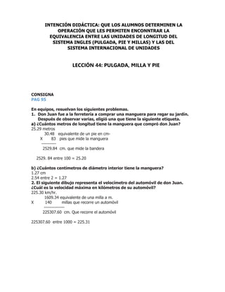 CONSIGNA
PAG 95
En equipos, resuelvan los siguientes problemas.
1. Don Juan fue a la ferretería a comprar una manguera para regar su jardín.
Después de observar varias, eligió una que tiene la siguiente etiqueta.
a) ¿Cuántos metros de longitud tiene la manguera que compró don Juan?
25.29 metros
30.48 equivalente de un pie en cm-
X 83 pies que mide la manguera
----------
2529.84 cm. que mide la bandera
2529. 84 entre 100 = 25.20
b) ¿Cuántos centímetros de diámetro interior tiene la manguera?
1.27 cm
2.54 entre 2 = 1.27
2. El siguiente dibujo representa el velocímetro del automóvil de don Juan.
¿Cuál es la velocidad máxima en kilómetros de su automóvil?
225.30 km/hr.
1609.34 equivalente de una milla a m.
X 140 millas que recorre un automóvil
--------------
225307.60 cm. Que recorre el automóvil
225307.60 entre 1000 = 225.31
INTENCIÓN DIDÁCTICA: QUE LOS ALUMNOS DETERMINEN LA
OPERACIÓN QUE LES PERMITEN ENCONNTRAR LA
EQUIVALENCIA ENTRE LAS UNIDADES DE LONGITUD DEL
SISTEMA INGLES (PULGADA, PIE Y MILLAS) Y LAS DEL
SISTEMA INTERNACIONAL DE UNIDADES
LECCIÓN 44: PULGADA, MILLA Y PIE
 