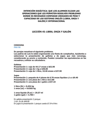CONSIGNA
PAG 96
En parejas resuelvan el siguiente problema.
Los padres de Luis le están organizando una fiesta de cumpleaños. Ayúdenles a
seleccionar la presentación de galletas y de jugos que más convenga,
considerando su precio y contenido. Pueden consultar las equivalencias en los
recuadros y utilizar su calculadora.
Galletas
Presentación 1: caja de 44.17 onzas a $62.90
Presentación 2: caja de 1 kg a $48.00
Presentación 3: caja de 1 libra, 10.46 onzas a $37.50
Jugos
Presentación 1: paquete de 4 piezas de 6.76 onzas líquidas c/u a $9.40
Presentación 2: una pieza de 1 litro a $12.00
Presentación 3: una pieza de 1 galón a $47.10
1 libra (lb) = 0.454 kg
1 onza (oz) = 0.0283 kg
1 onza líquida (fl.oz) = 29.57 ml
1 galón (gal) = 3.785 l
En galleta presentación 2 porque:
1 km. Es de $48.00
En jugos la presentación 1 porque cuesta $7.54 el litro
INTENCIÓN DIDÁCTICA: QUE LOS ALUMNOS ELIJAN LAS
OPERACIONES QUE LES PERMITEN RESOLVER PROBLEMAS
DONDE ES NECESARIO COMPARAR UNIDADES DE PESO Y
CAPACIDAD DE LOS SISTEMAS INGLÉS (LIBRA, ONZA Y
GALÓN) E INTERNACIONAL
LECCIÓN 45: LIBRA, ONZA Y GALÓN
 
