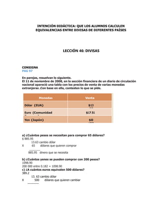 CONSIGNA
PAG 97
En parejas, resuelvan lo siguiente.
El 11 de noviembre de 2008, en la sección financiera de un diario de circulación
nacional apareció una tabla con los precios de venta de varias monedas
extranjeras .Con base en ella, contesten lo que se pide.
Monedas Venta
Dólar (EUA) $13
.63
Euro (Comunidad
Europea)
$17.51
Yen (Japón) $0
.182
a) ¿Cuántos pesos se necesitan para comprar 65 dólares?
$ 885.95
13.63 cambio dólar
X 65 dólares que quieren comprar
_______
885.95 dinero que se necesita
b) ¿Cuántos yenes se pueden comprar con 200 pesos?
1098.90
200 000 entre 0.182 = 1098.90
c) ¿A cuántos euros equivalen 500 dólares?
389.2
13. 63 cambio dólar
X 500 dólares que quieren cambiar
-----------
INTENCIÓN DIDÁCTICA: QUE LOS ALUMNOS CALCULEN
EQUIVALENCIAS ENTRE DIVISAS DE DIFERENTES PAÍSES
LECCIÓN 46: DIVISAS
 