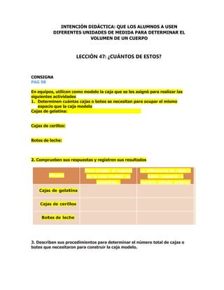 CONSIGNA
PAG 98
En equipos, utilicen como modelo la caja que se les asignó para realizar las
siguientes actividades
1. Determinen cuántas cajas o botes se necesitan para ocupar el mismo
espacio que la caja modelo
Cajas de gelatina:
Cajas de cerillos:
Botes de leche:
2. Comprueben sus respuestas y registren sus resultados
Objeto
Para ocupar el espacio
de la caja modelo se
necesitan…
La diferencia de cajas o
botes respecto a
nuestro cálculo anterior
es…
Cajas de gelatina
Cajas de cerillos
Botes de leche
3. Describan sus procedimientos para determinar el número total de cajas o
botes que necesitaron para construir la caja modelo.
INTENCIÓN DIDÁCTICA: QUE LOS ALUMNOS A USEN
DIFERENTES UNIDADES DE MEDIDA PARA DETERMINAR EL
VOLUMEN DE UN CUERPO
LECCIÓN 47: ¿CUÁNTOS DE ESTOS?
 