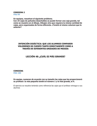 CONSIGNA 2
PAG 99
En equipos, resuelvan el siguiente problema.
Con 24 cajas de pañuelos desechables se puede formar una caja grande, tal
como se muestra en el dibujo. Dibujen otra que requiera la misma cantidad de
cajas, pero organizadas de forma diferente. ¿Tendrá el mismo volumen que la
anterior?
CONSIGNA
PAG 100
En equipo, numeren de acuerdo con su tamaño las cajas que les proporcionará
su profesor: la más pequeña tendrá el número 1 y la más grande, el 4.
El ejercicio se resuelve teniendo como referencia las cajas que el profesor entregue a sus
alumnos
INTENCIÓN DIDÁCTICA: QUE LOS ALUMNOS COMPAREN
VOLÚMENES DE CUERPO TANTO DIRECTAMENTE COMO A
TRAVÉS DE DIFERENTES UNIDADES DE MEDIDA
LECCIÓN 48: ¿CUÁL ES MÁS GRANDE?
 