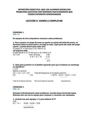 CONSIGNA 1
PAG. 15
En equipos de tres compañeros resuelvan estos problemas.
1. Para comprar un juego de mesa yo aporte un quinto del total del precio, mi
Hermana María la sexta parte y mi papá el resto. ¿Qué parte del costo del juego
aporto ¿cuánto dinero puso cada uno?
mi papá$ 57, el niño puso $ 18 y María $ 15
¿Si pagamos $90,
El papá aportó $ 57. El niño puso $ 18 y María $ 15
1/5 +1/6 Valor del juego $ 90
$ 18 + 15 = 33 - $ 33
-------
$ 57
2. ¿Qué peso pondrían en el platillo izquierdo para que la balanza se mantenga
en equilibrio?
1 1/15
Balance a derecha
3/3 + 1/3 + 1/3 = 5/3 Total del kilogramos en la balanza derecha
5/3 – 3/3 = 25/15 – 15/15 = 10/15 = 1 2/3
Total de la balanza derecha Peso de la balanza izquierda Equivalencias
CONSIGNA 2
PAG. 16
Resuelve individualmente estos problemas. Cuando hayas terminado todos,
Reúnete otra vez con tu equipo para comparar y comentar sus resultados.
1. ¿Cuánto hay que agregar a ¾ para obtener 6/7?
3/28
6/7 – ¾ = 24/28 – 21/28 = 3/28
Equivalencias
INTENCIÓN DIDÁCTICA: QUE LOS ALUMNOS RESUELVAN
PROBLEMAS ADITIVOS CON NÚMEROS FRACCIONARIOS QUE
TIENEN DIFERENTE DENOMINADOR
LECCIÓN 6: VAMOS A COMPLETAR
 