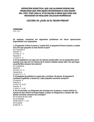 CONSIGNA
PAG 101
En equipos, resuelvan los siguientes problemas sin hacer operaciones.
Argumenten sus respuestas.
1. El paquete A tiene 5 panes y cuesta $15, el paquete B tiene 6 panes y cuesta
$12.¿En qué paquete es más barato el pan?
Es el paquete B
Paquete A:
15 entre 5 = 3
Paquete B
12 entre 6 =2
2. En la papelería una caja con 15 colores cuesta $30 y en la cooperativa de la
escuela una caja con 12 colores de la misma calidad cuesta $36. ¿En qué lugar
es preferible comprar los colores?
En la papelería
Papelería
30 entre 15 =2
Cooperativa
36 entre 12 = 3
3. El paquete de galletas A cuesta $6 y contiene 18 piezas. El paquete B
contiene 6 galletas y cuesta $3. ¿Qué paquete conviene comprar?
El paquete A
Paquete A
6 entre 18 =0.33
Paquete B
3 entre 6 = 0.50
4. En el mercado, un kilogramo de naranjas son 9 piezas y cuesta $10.En la
huerta de don José 8 naranjas llegan a pesar un kilogramo y cuestan $8. ¿En
dónde conviene comprar las naranjas?
En la huerta de Don José
En el mercado:
10.00 entre 9 = 1.11
En la huerta
8 entre 8 =1
INTENCIÓN DIDÁCTICA: QUE LOS ALUMNOS RESUELVAN
PROBLEMAS QUE IMPLIQUEN DETERMINAR SI UNA RAZÓN
DEL TIPO “POR CADA N, M”ES MAYOR O MENO QUE OTRA SIN
NECESIDAD DE REALIZAR CÁLCULOS NUMÉRICOS
LECCIÓN 49: ¿CUÁL ES EL MEJOR PRECIO?
 