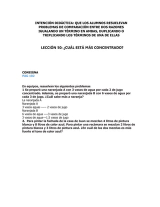 CONSIGNA
PAG 102
En equipos, resuelvan los siguientes problemas
1 Se preparó una naranjada A con 3 vasos de agua por cada 2 de jugo
concentrado. Además, se preparó una naranjada B con 6 vasos de agua por
cada 3 de jugo. ¿Cuál sabe más a naranja?
La naranjada A
Naranjada A
3 vasos aguas ----- 2 vasos de jugo
Naranjada B
6 vasos de agua ----3 vasos de jugo
3 vasos de agua---1.5 vasos de jugo
2. Para pintar la fachada de la casa de Juan se mezclan 4 litros de pintura
blanca y 8 litros de color azul. Para pintar una recámara se mezclan 2 litros de
pintura blanca y 3 litros de pintura azul. ¿En cuál de las dos mezclas es más
fuerte el tono de color azul?
INTENCIÓN DIDÁCTICA: QUE LOS ALUMNOS RESUELEVAN
PROBLEMAS DE COMPARACIÓN ENTRE DOS RAZONES
IGUALANDO UN TÉRMINO EN AMBAS, DUPLICANDO O
TRIPLICANDO LOS TÉRMINOS DE UNA DE ELLAS
LECCIÓN 50: ¿CUÁL ESTÁ MÁS CONCENTRADO?
 